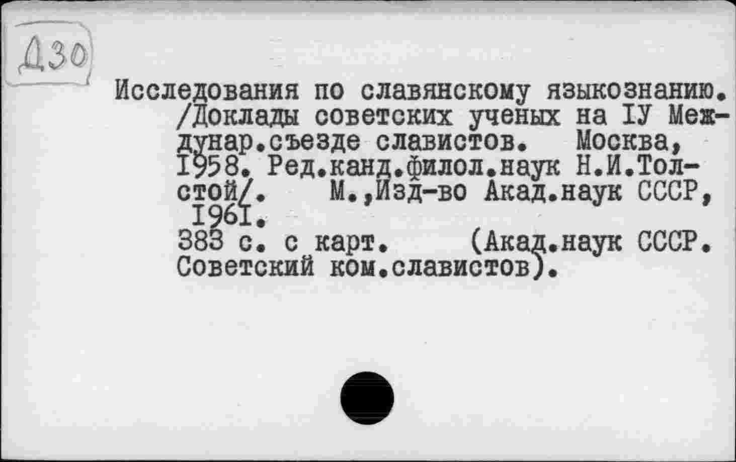 ﻿Исследования по славянскому языкознанию. /Доклада советских ученых на ІУ Меж-дунар.съезде славистов. Москва, 1958. Ред.канд.филол.наук Н.И.Толстой/. М.,Изд-во Акад.наук СССР, 1961.
383 с. с карт. (Акад.наук СССР. Советский ком.славистов).